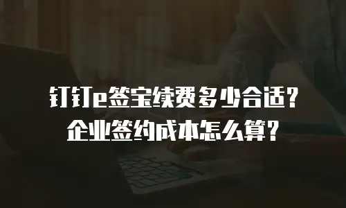 钉钉e签宝续费多少合适？企业签约成本怎么算？