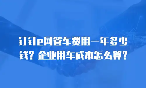 钉钉e网管车费用一年多少钱？企业用车成本怎么算？