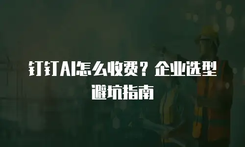 钉钉AI怎么收费？企业选型避坑指南