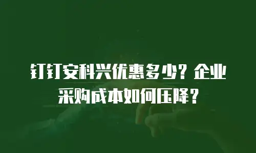 钉钉安科兴优惠多少？企业采购成本如何压降？