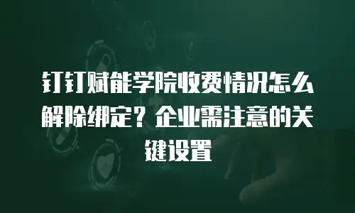 钉钉赋能学院收费情况怎么解除绑定？企业需注意的关键设置