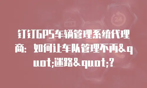 钉钉GPS车辆管理系统代理商：如何让车队管理不再