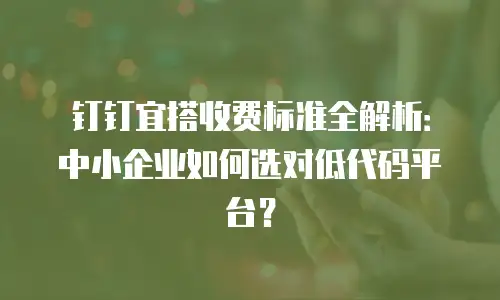 钉钉宜搭收费标准全解析：中小企业如何选对低代码平台？