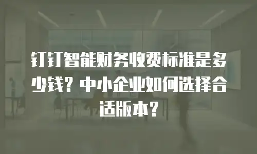钉钉智能财务收费标准是多少钱？中小企业如何选择合适版本？