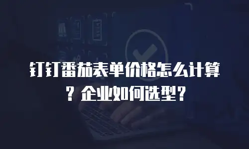 钉钉番茄表单价格怎么计算？企业如何选型？