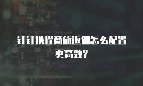 钉钉携程商旅返佣怎么配置更高效？