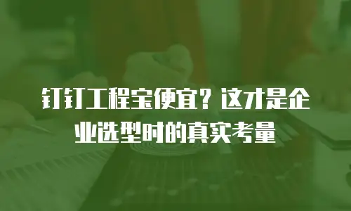 钉钉工程宝便宜？这才是企业选型时的真实考量