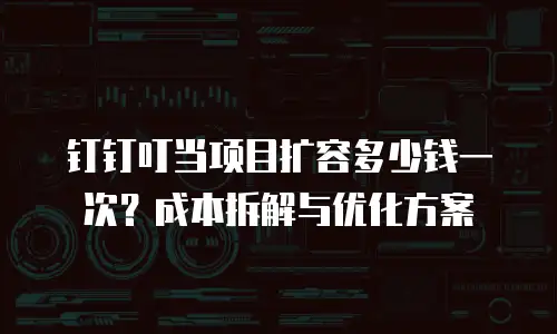 钉钉叮当项目扩容多少钱一次？成本拆解与优化方案