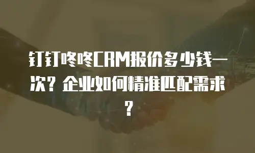 钉钉咚咚CRM报价多少钱一次？企业如何精准匹配需求？