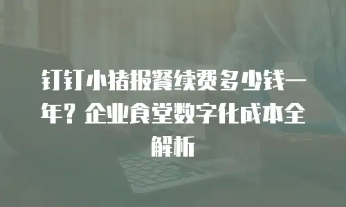 钉钉小猪报餐续费多少钱一年？企业食堂数字化成本全解析