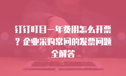 钉钉盯目一年费用怎么开票？企业采购常问的发票问题全解答