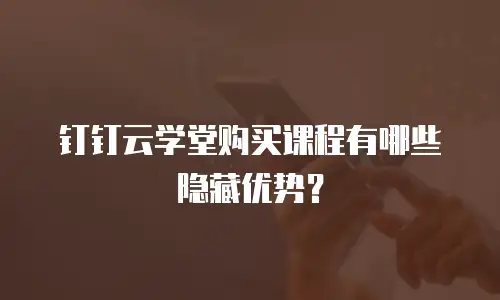 钉钉云学堂购买课程有哪些隐藏优势？