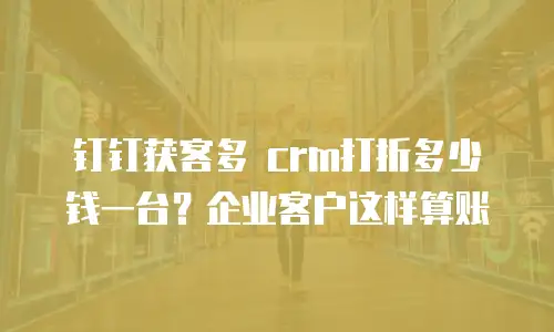钉钉获客多 crm打折多少钱一台？企业客户这样算账