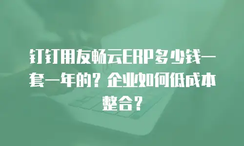 钉钉用友畅云ERP多少钱一套一年的？企业如何低成本整合？