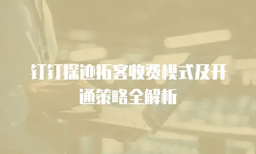 钉钉探迹拓客收费模式及开通策略全解析