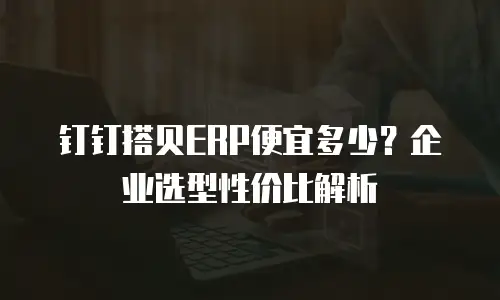 钉钉搭贝ERP便宜多少？企业选型性价比解析