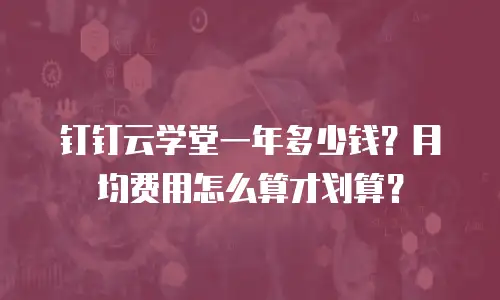 钉钉云学堂一年多少钱？月均费用怎么算才划算？