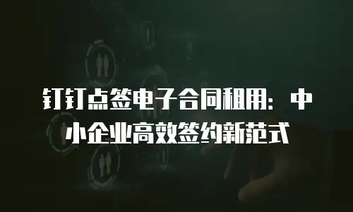 钉钉点签电子合同租用：中小企业高效签约新范式
