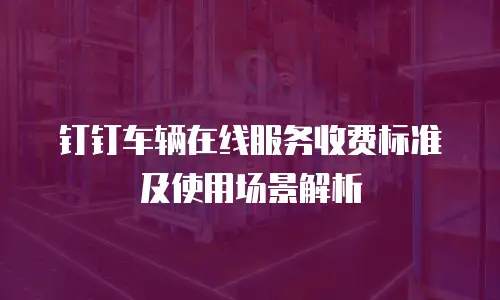钉钉车辆在线服务收费标准及使用场景解析