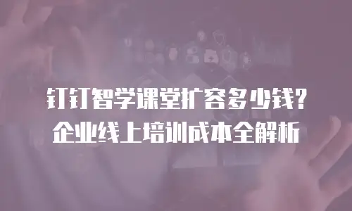 钉钉智学课堂扩容多少钱？企业线上培训成本全解析