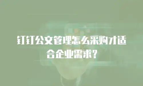 钉钉公文管理怎么采购才适合企业需求？