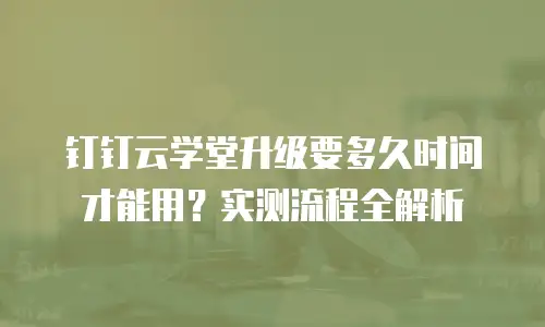 钉钉云学堂升级要多久时间才能用？实测流程全解析