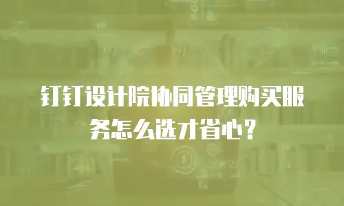 钉钉设计院协同管理购买服务怎么选才省心？