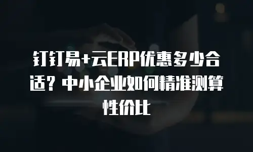 钉钉易+云ERP优惠多少合适？中小企业如何精准测算性价比