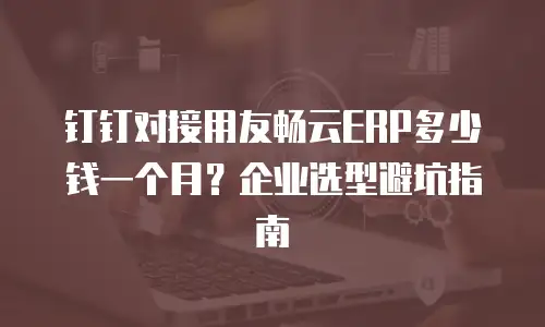 钉钉对接用友畅云ERP多少钱一个月？企业选型避坑指南