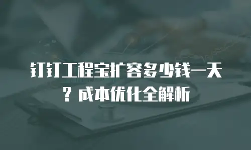 钉钉工程宝扩容多少钱一天？成本优化全解析