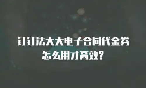 钉钉法大大电子合同代金券怎么用才高效？