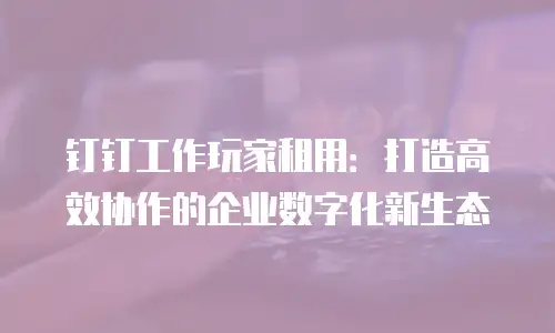 钉钉工作玩家租用：打造高效协作的企业数字化新生态