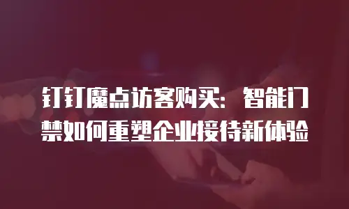 钉钉魔点访客购买：智能门禁如何重塑企业接待新体验