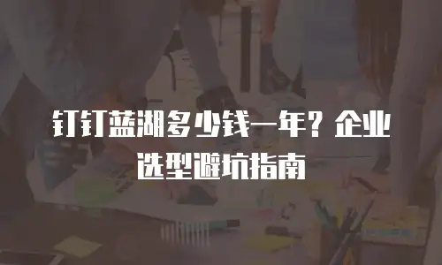钉钉蓝湖多少钱一年？企业选型避坑指南