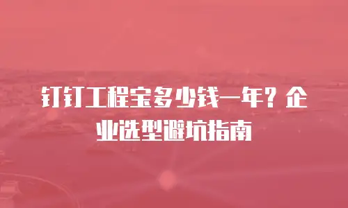 钉钉工程宝多少钱一年？企业选型避坑指南