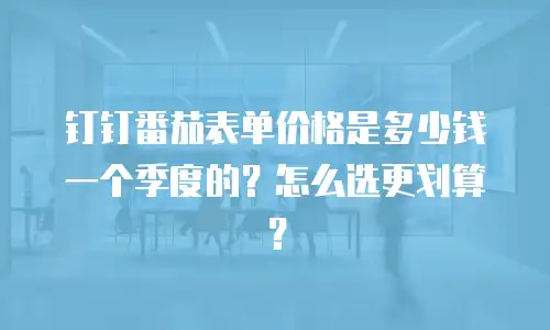 钉钉番茄表单价格是多少钱一个季度的？怎么选更划算？
