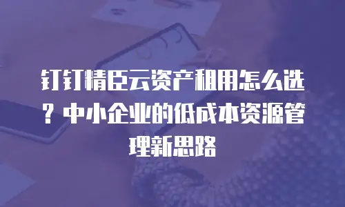 钉钉精臣云资产租用怎么选？中小企业的低成本资源管理新思路