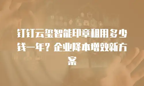 钉钉云玺智能印章租用多少钱一年？企业降本增效新方案