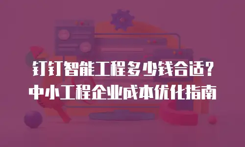 钉钉智能工程多少钱合适？中小工程企业成本优化指南