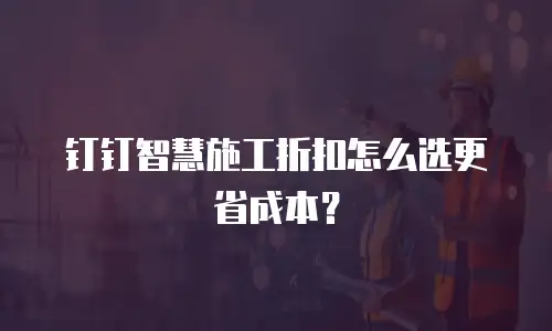 钉钉智慧施工折扣怎么选更省成本？