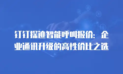 钉钉探迹智能呼叫报价：企业通讯升级的高性价比之选
