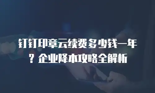钉钉印章云续费多少钱一年？企业降本攻略全解析