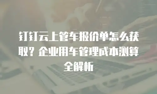 钉钉云上管车报价单怎么获取？企业用车管理成本测算全解析