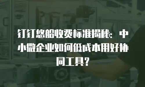 钉钉悠船收费标准揭秘：中小微企业如何低成本用好协同工具？