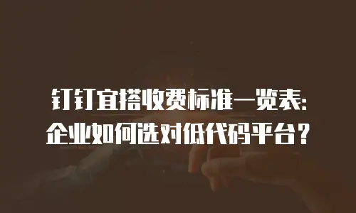 钉钉宜搭收费标准一览表：企业如何选对低代码平台？