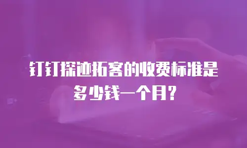 钉钉探迹拓客的收费标准是多少钱一个月？
