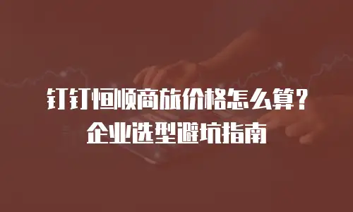 钉钉恒顺商旅价格怎么算？企业选型避坑指南