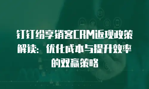 钉钉纷享销客CRM返现政策解读：优化成本与提升效率的双赢策略