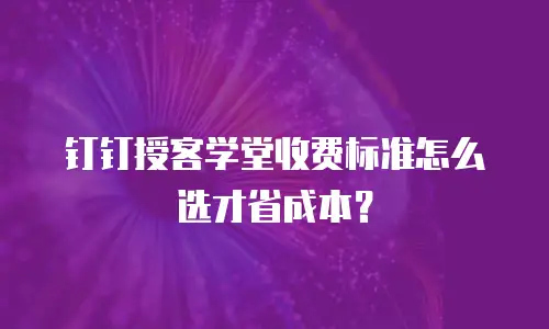 钉钉授客学堂收费标准怎么选才省成本？