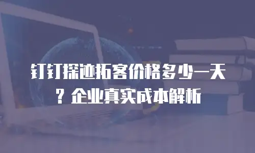 钉钉探迹拓客价格多少一天？企业真实成本解析